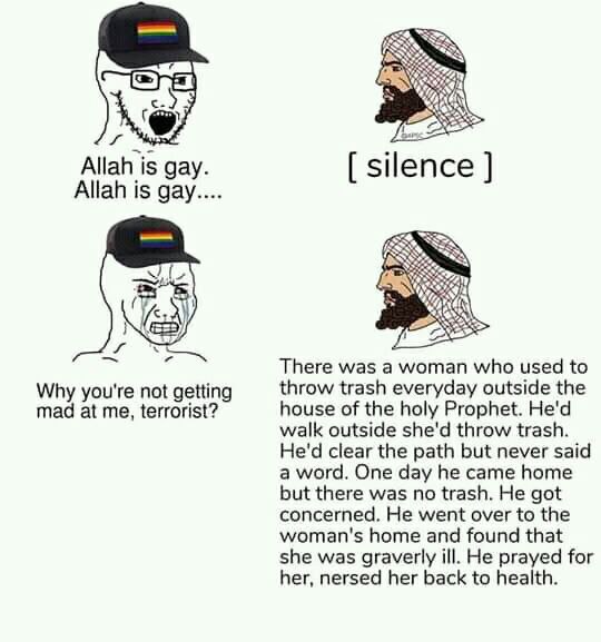 Allah is gay. silence Allah is gay.... There was a woman who used to Why you're not getting throw trash everyday outside the mad at me, terrorist? house of the holy Prophet. He'd walk outside she'd th