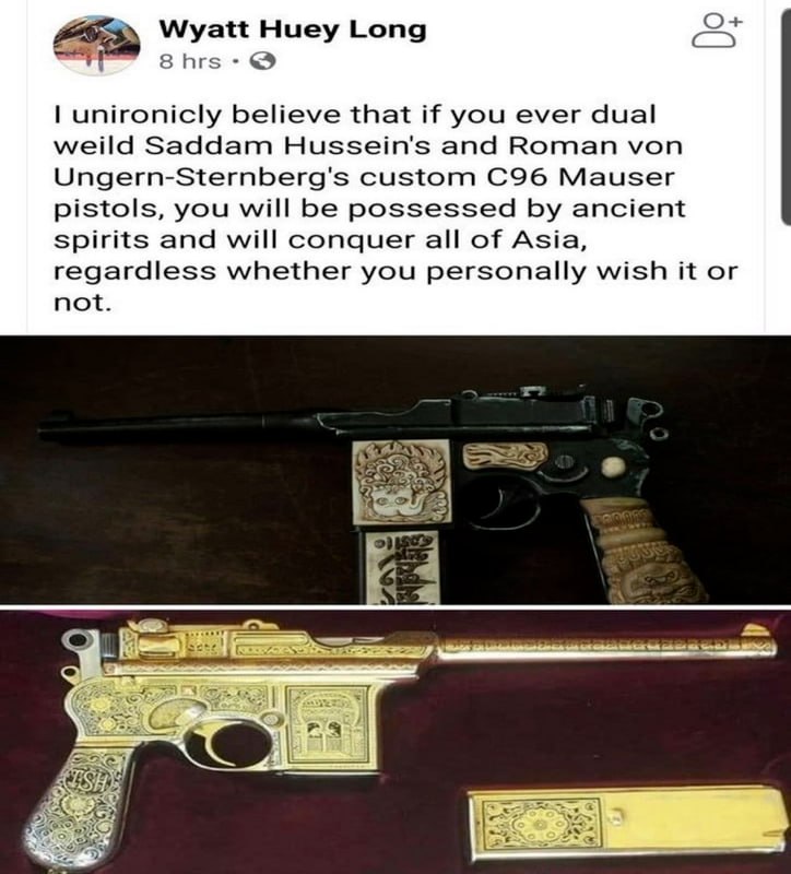 Wyatt Huey Long 8hrs unironicly believe that if you ever dual weild Saddam Hussein's and Roman von Ungern-Sternberg's custom Mauser pistols, you will be possessed ancient spirits and will conquer all 