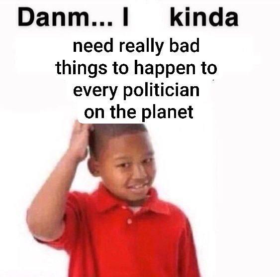 Оапт...| kinda need really bad things to happen to every politician the planet