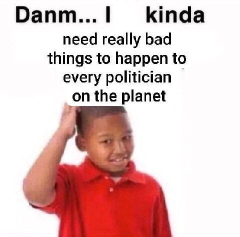Оапт...| kinda need really bad things to happen to every politician the planet