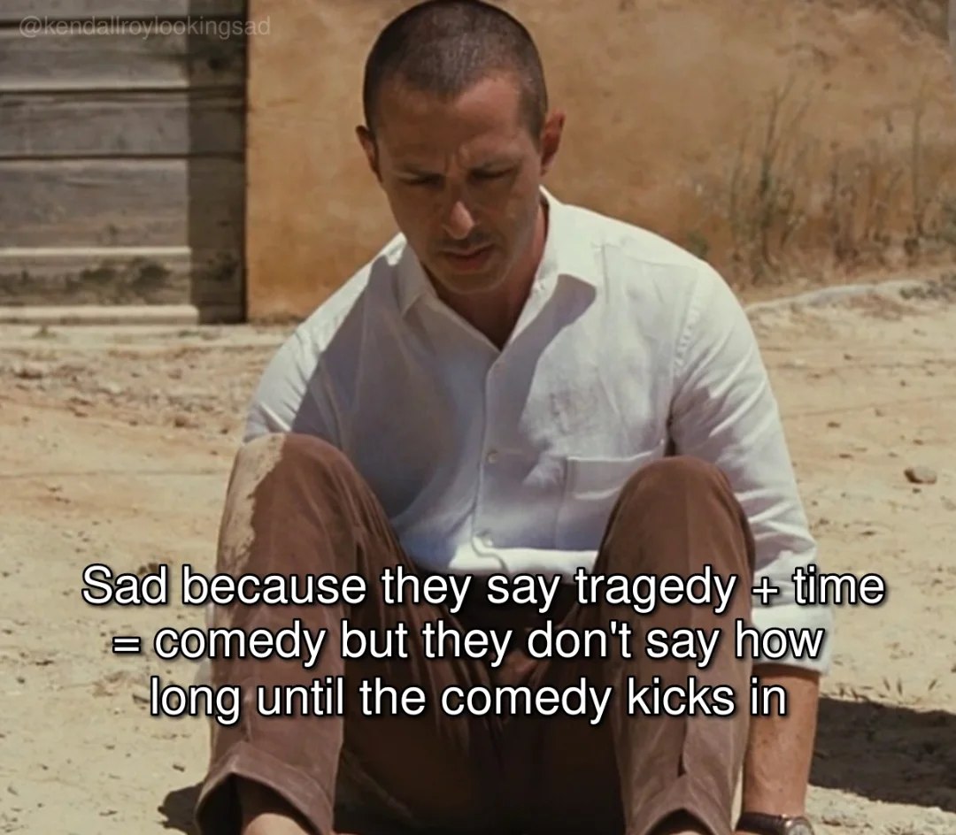 Sad because they say tragedy comedy but they don't say how long until the comedy kicks in