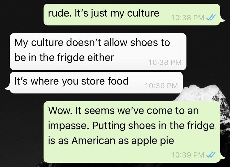 rude. It’s just my culture My culture doesn't allow shoes to be in the frigde either It's where you store food А Wow. It seems we've come to impasse. Putting shoes the fridge is as American as apple p