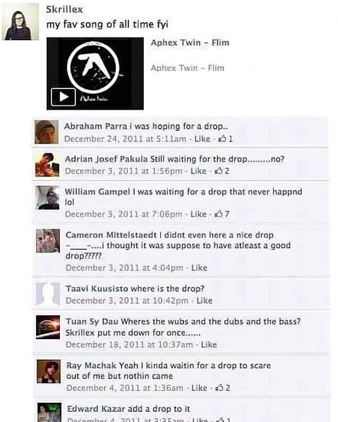 Skrillex my fav song of all time fyi Aphex Twin Flim Twin Flim Abraham was hoping for a drop.. December 24, 2011 ita Llam Like 51 Adrian Josef Pakula Still waiting for the drop no? December 3, 2011 Li