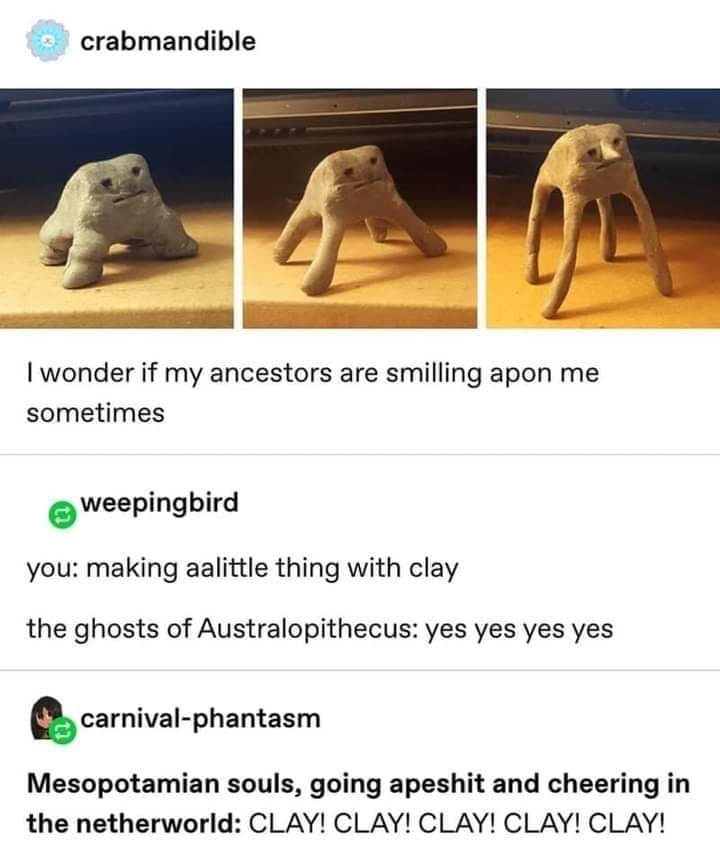crabmandible wonder if my ancestors are smilling apon me sometimes weepingbird you: making aalittle thing with clay the ghosts of Australopithecus: yes yes yes yes Mesopotamian souls, going apeshit an