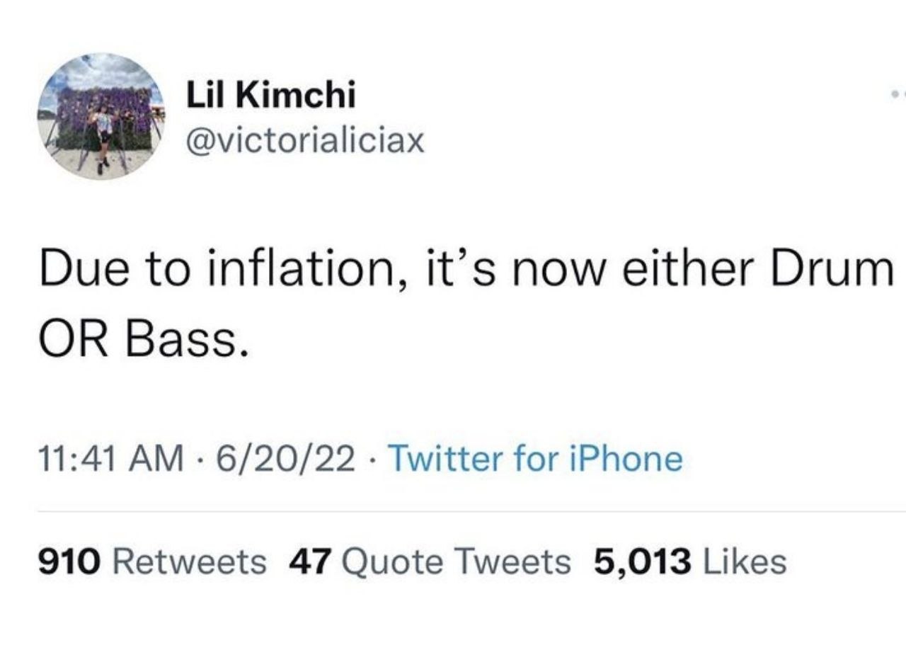 Lil Kimchi @victorialiciax Due to inflation, it’s now either Drum OR Bass. 11:41 6/20/22 Twitter for iPhone 910 Retweets 47 Quote Tweets 5,013 Likes