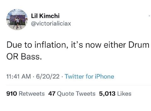 Lil Kimchi @victorialiciax Due to inflation, it’s now either Drum OR Bass. 11:41 6/20/22 Twitter for iPhone 910 Retweets 47 Quote Tweets 5,013 Likes