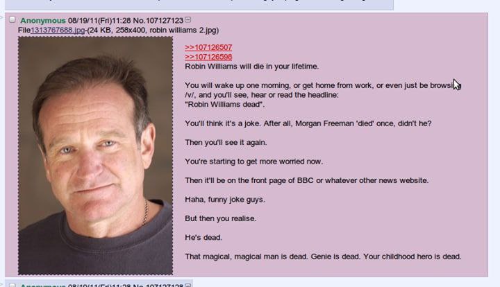 Anonymous 2 File1313767688 robin williams 2.jpg) >>107126598 Robin Williams will die in your lifetime. You will wake up one morning, or get home from work, or even just be and you'll see, hear or read