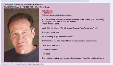 Anonymous 2 File1313767688 robin williams 2.jpg) >>107126598 Robin Williams will die in your lifetime. You will wake up one morning, or get home from work, or even just be and you'll see, hear or read