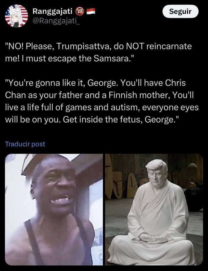 Ranggajati 18 "NO! Please, Trumpisattva, МОТ reincarnate me! must escape the Samsara." "You're gonna like it, George. You'll have Chris Chan as your father and a Finnish mother, You'll live a life ful