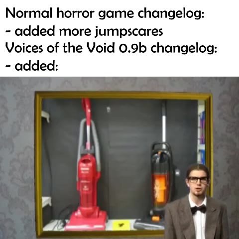 Normal horror game changelog: - added more jumpscares Voices of the Void 0.9b changelog: