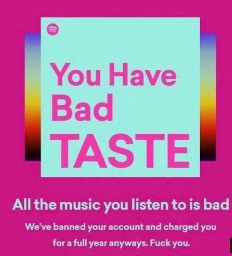 You Have Bad TASTE All the music you listen to is bad We've banned your account and charged you for a full year anyways. Fuck you.