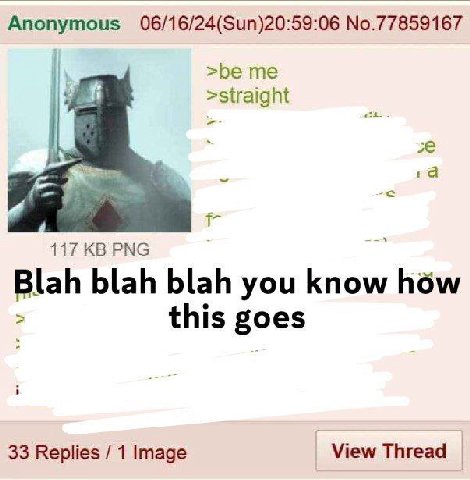 Anonymous 06/16/24(Sun)20:59:06 No.77859167 >be >straight 4 1a 117 РМС Blah blah blah you know how this goes 33 Replies 1 Image View Thread