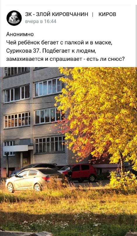 ЗЛОЙ КИРОВЧАНИН КИРОВ вчера в 16:44 Анонимно Чей ребёнок бегает с палкой и в маске, Сурикова 37. Подбегает к людям, замахивается и спрашивает есть ли снюс? НЕ a и 3 a 3