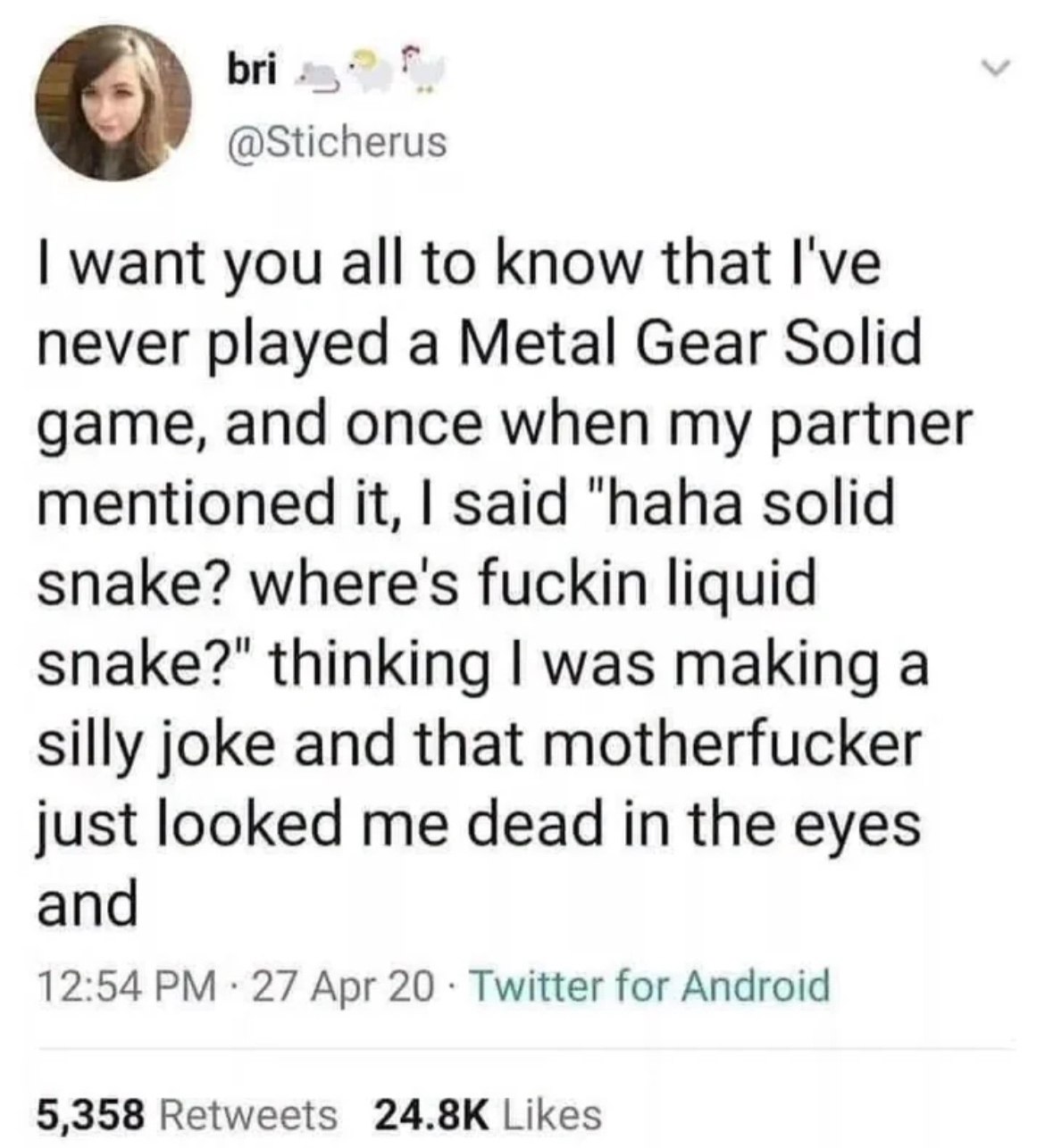 bri @Sticherus want you all to know that I've never played a Metal Gear Solid game, and once when my partner mentioned it, said "haha solid snake? where's fuckin liquid snake?" thinking was making a s