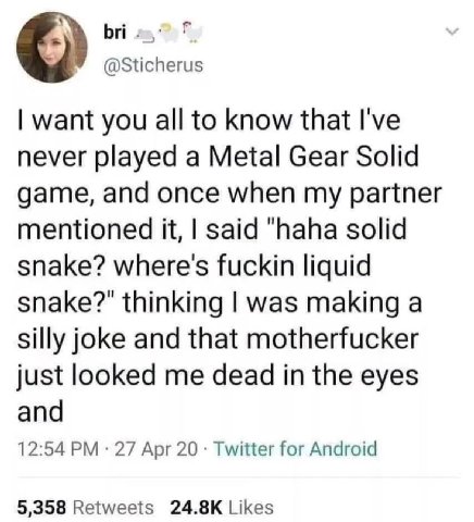 bri @Sticherus want you all to know that I've never played a Metal Gear Solid game, and once when my partner mentioned it, said "haha solid snake? where's fuckin liquid snake?" thinking was making a s
