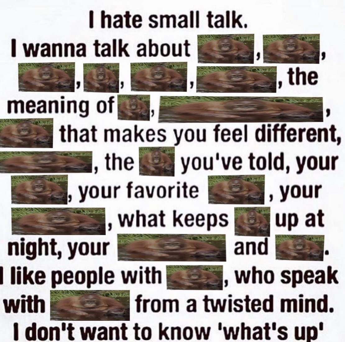 hate small talk. wanna talk about the meaning of that makes you feel different, the you've told, your your favorite your what keeps up at night, your like people with who speak with from a twisted min