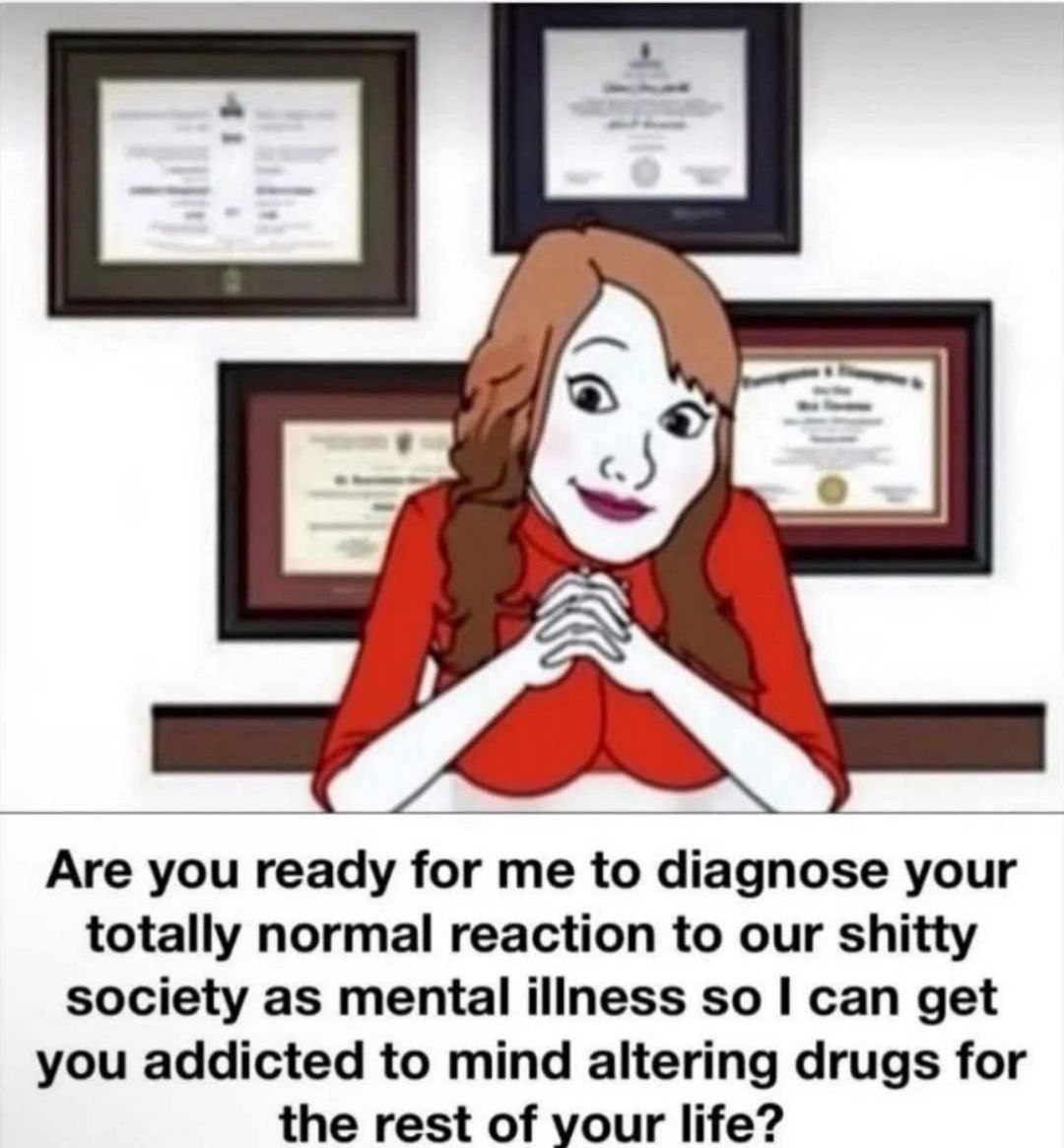 С] 7 А Are you ready for to diagnose your totally normal reaction to our shitty society as mental illness so can get you addicted to mind altering drugs for the rest of your life?