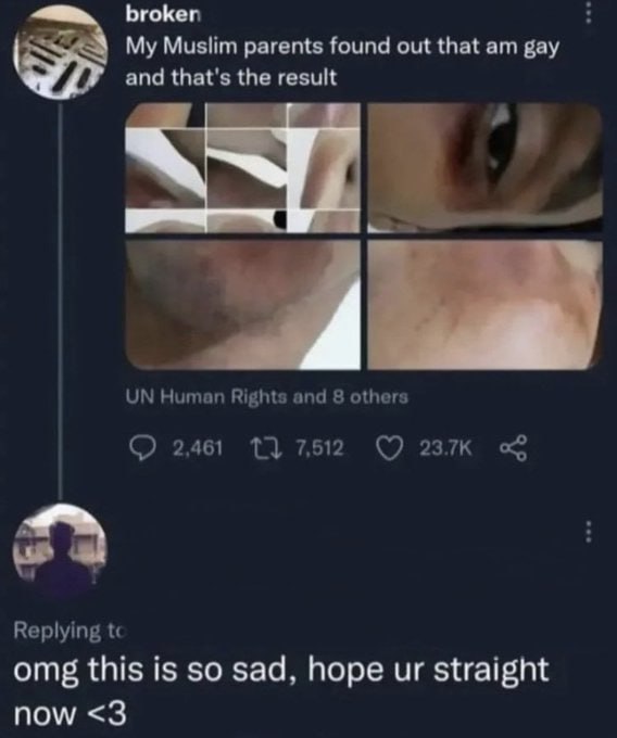 broken My Muslim parents found out that gay and that's the result a Human Rights and 8 others 2,461 7,512 Replying omg this is so sad, hope straight now <3