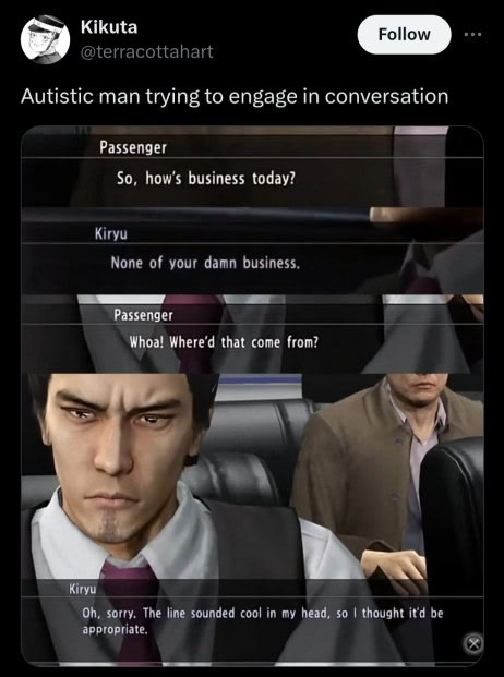 Kikuta @terracottahart Autistic man trying to engage in conversation Passenger So, how's business today? Kiryu None of your damn business. Whoa! Where'd that come from? Kiryu sorry. The line sounded c