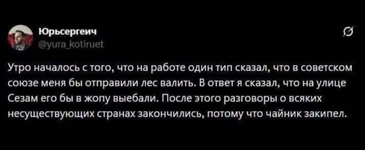 Юрьсергеич уига kotiruet Утро началось с того, что на работе один тип сказал, что в советском союзе меня бы отправили лес валить. В ответ я сказал, что на улице Сезам его бы в жопу выебали. После этог