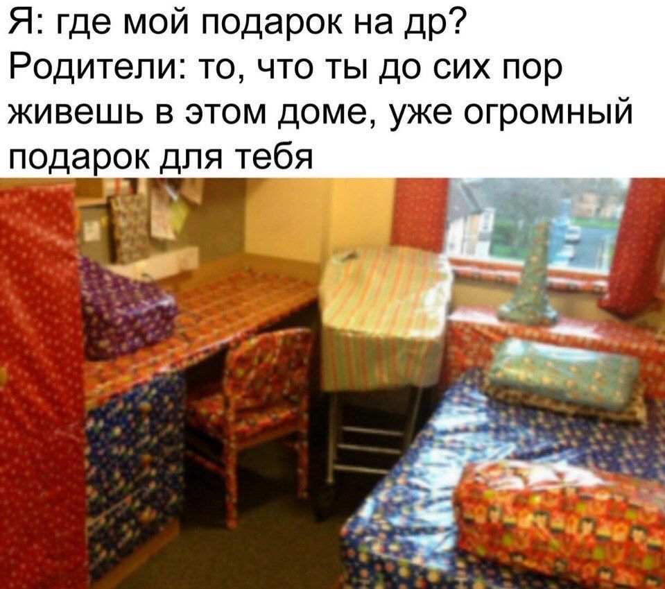 Я: где мой подарок на Родители: то, что ты до сих пор живешь в этом доме, уже огромный подарок для тебя и