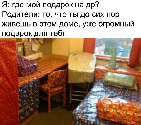 Я: где мой подарок на Родители: то, что ты до сих пор живешь в этом доме, уже огромный подарок для тебя и