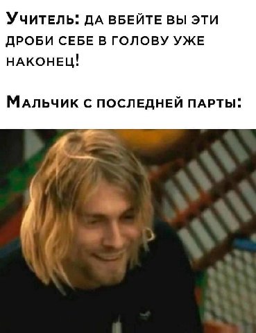 Учитель: дА ВБЕЙТЕ ВЫ ЭТИ ДРОБИ СЕБЕ В ГОЛОВУ УЖЕ НАКОНЕЦ! МАЛЬЧИК С ПОСЛЕДНЕЙ ПАРТЫ: