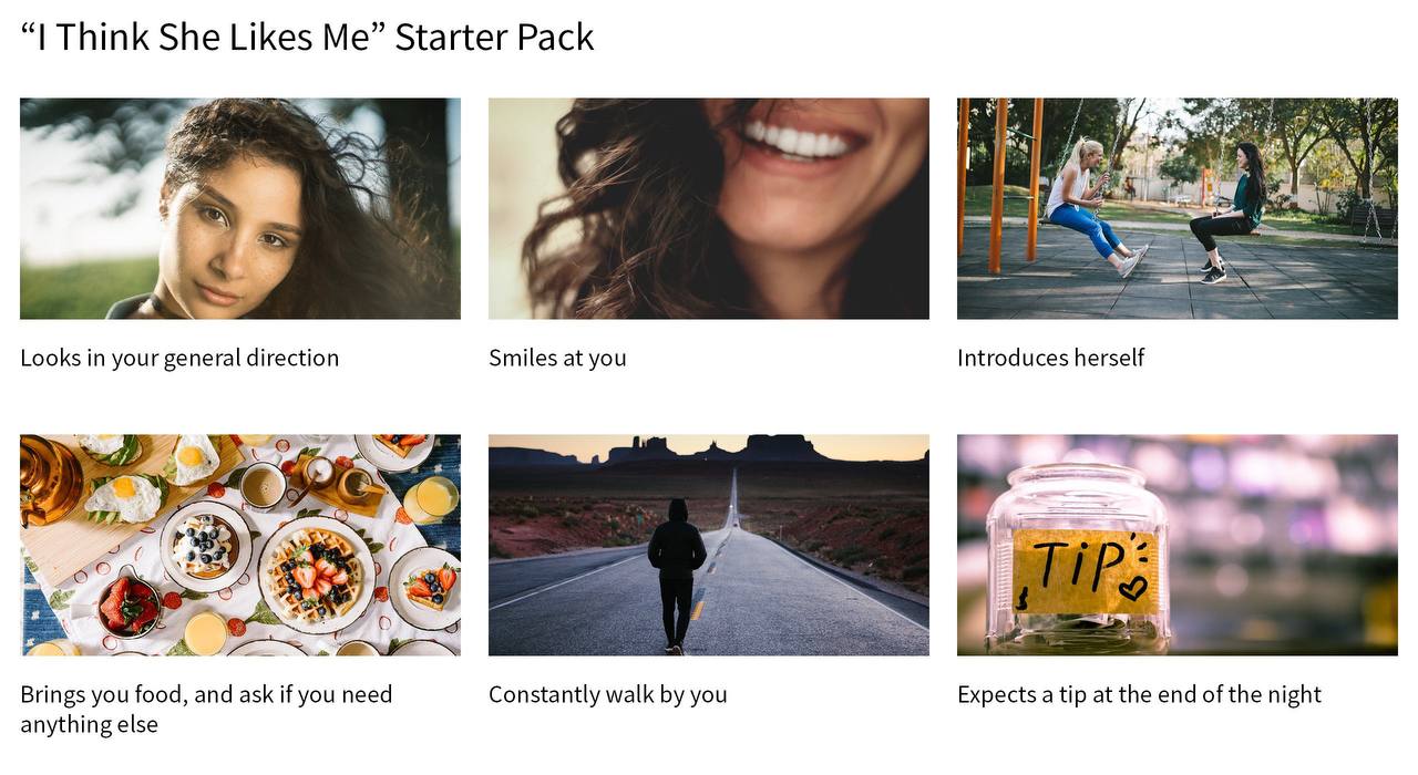 Think She Likes Me” Starter Pack les Looks your general direction Smiles at you Introduces herself 9 Brings you food, and ask if you need Constantly walk you Expects a tip at the end of the night anyt