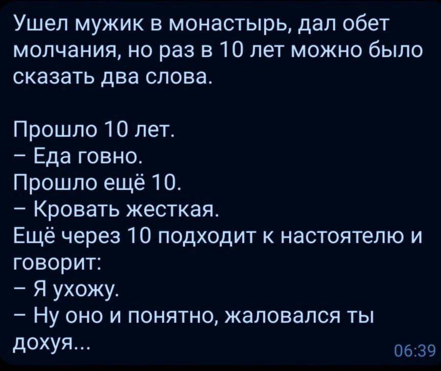 Ушел мужик в монастырь, дал обет молчания, но раз в 10 лет можно было сказать два слова. Прошло 10 лет. Еда говно. Прошло еще 10. Кровать жесткая. Еще через 10 подходит к настоятелю и говорит: Я ухожу