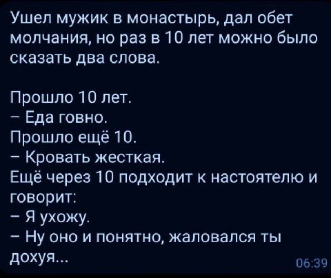 Ушел мужик в монастырь, дал обет молчания, но раз в 10 лет можно было сказать два слова. Прошло 10 лет. Еда говно. Прошло еще 10. Кровать жесткая. Еще через 10 подходит к настоятелю и говорит: Я ухожу