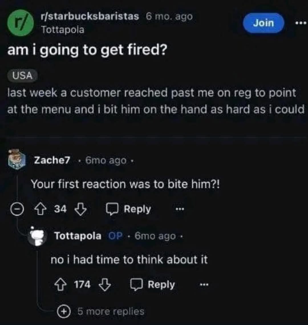 r/starbucksbaristas 6 то. ago Tottapola i going to get fired? USA last week a customer reached past me on reg to point at the menu and i bit him on the hand as hard as i could Zache7 ago Your first re
