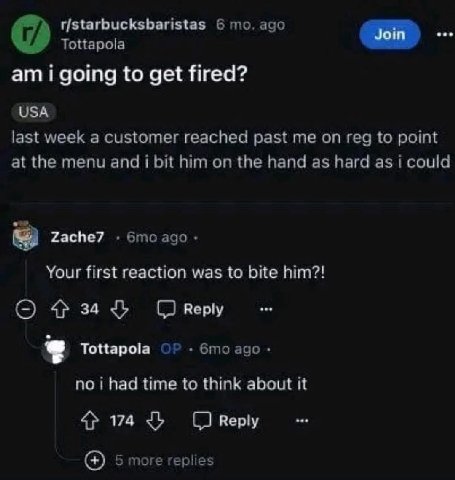 r/starbucksbaristas 6 то. ago Tottapola i going to get fired? USA last week a customer reached past me on reg to point at the menu and i bit him on the hand as hard as i could Zache7 ago Your first re