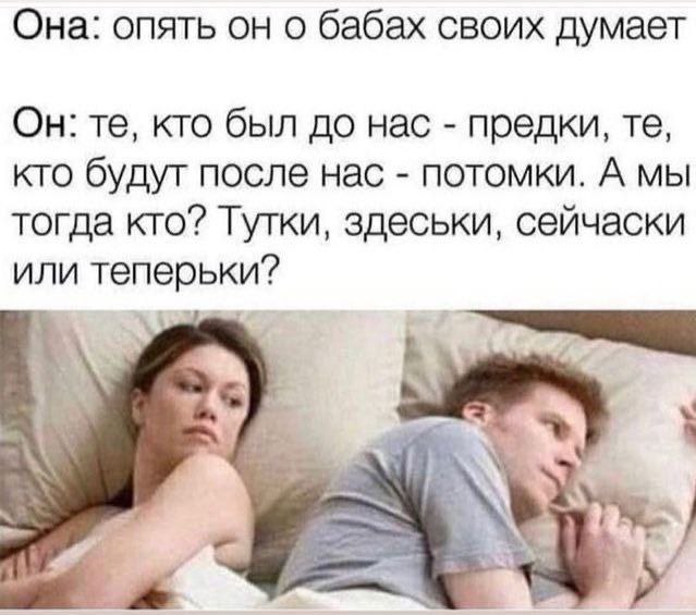 Она: опять он о бабах своих думает Он: кто был до нас предки, кто будут после нас потомки. А мы тогда кто? Тутки, здеськи, сейчаски или теперьки?