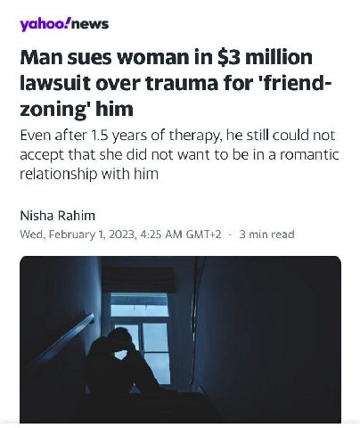 yahoo/news Man sues woman in $3 million lawsuit over trauma for ‘friend- zoning’ him Even after 1.5 years of therapy, he still could not accept that she did not want to be in a romantic relationship w
