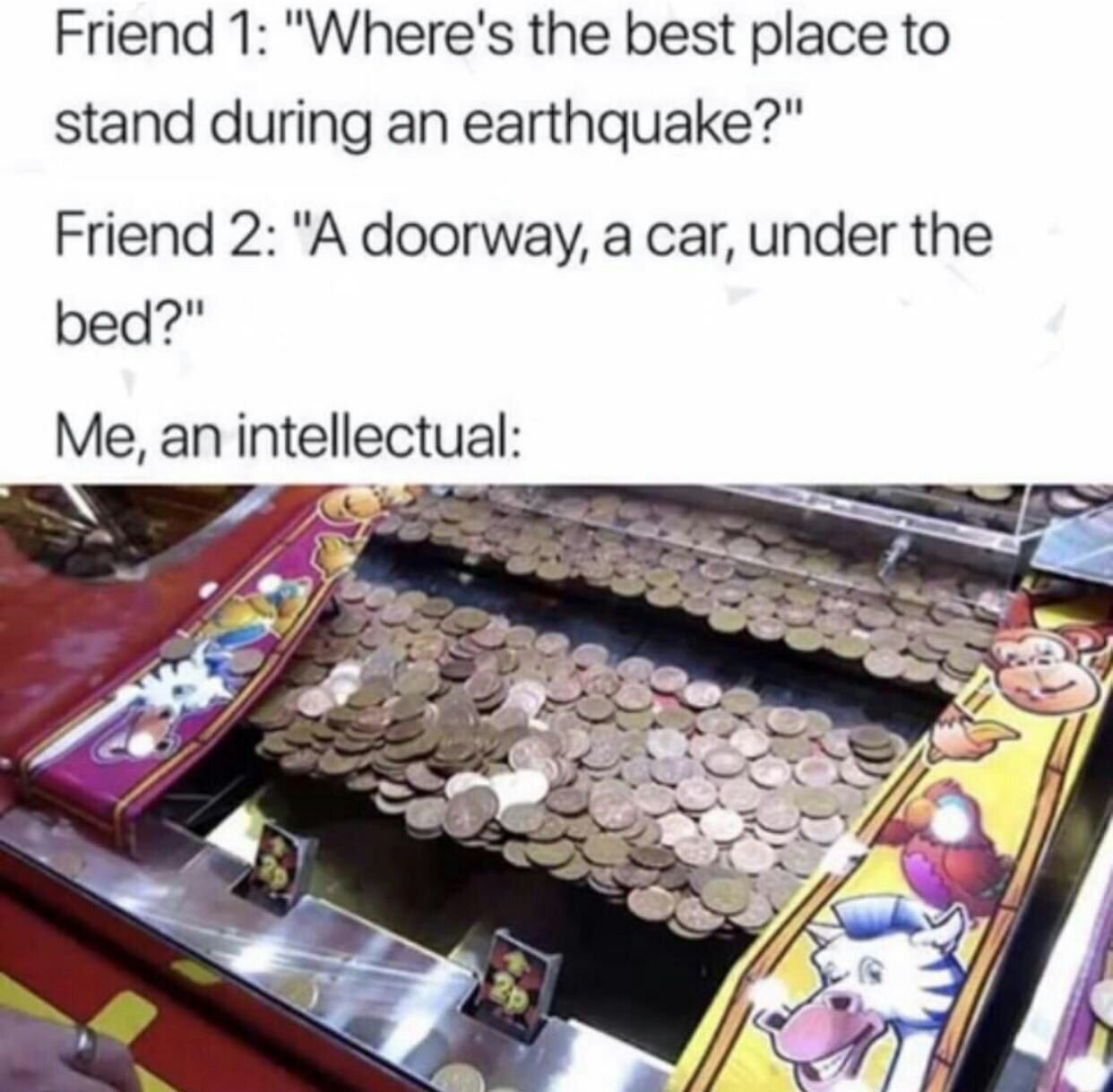 Friend 1: "Where's the best place to stand during an earthquake?" Friend 2: "A doorway, a car, under the bed?" Me, an intellectual: Я.
