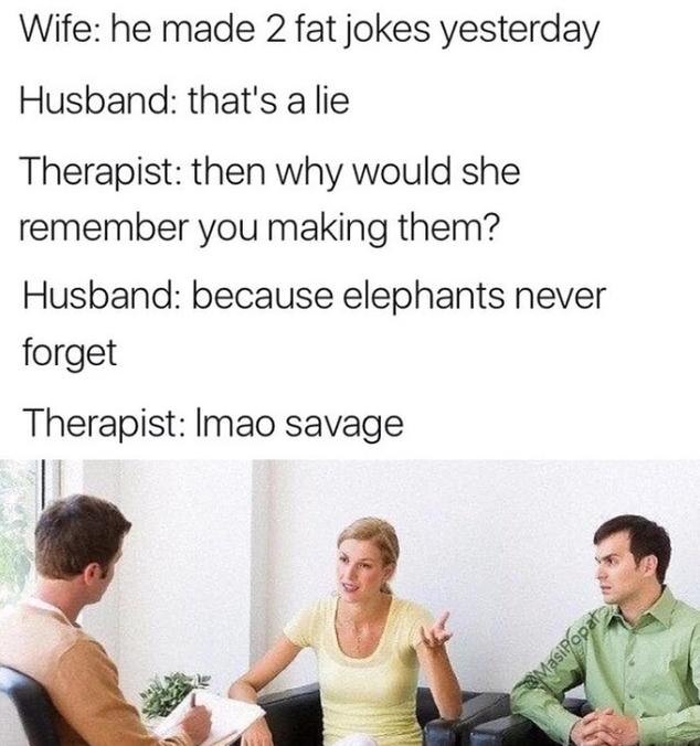 Wife: he made 2 fat jokes yesterday Husband: that's a lie Therapist: then why would she remember you making them? Husband: because elephants never forget Therapist: lmao savage 9