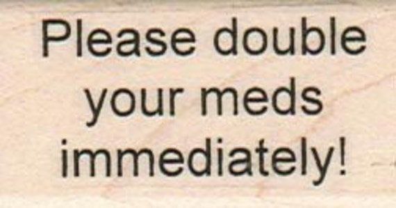 Please double your meds immediately!