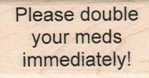 Please double your meds immediately!