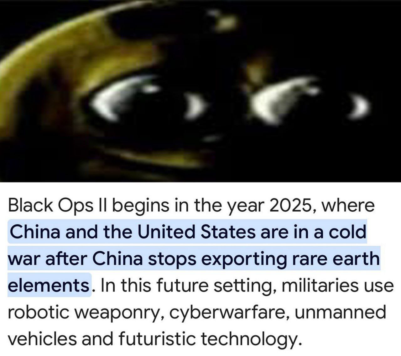 Black Ops begins in the year 2025, where China and the United States are in a cold war after China stops exporting rare earth elements. In this future setting, militaries use robotic weaponry, cyberwa