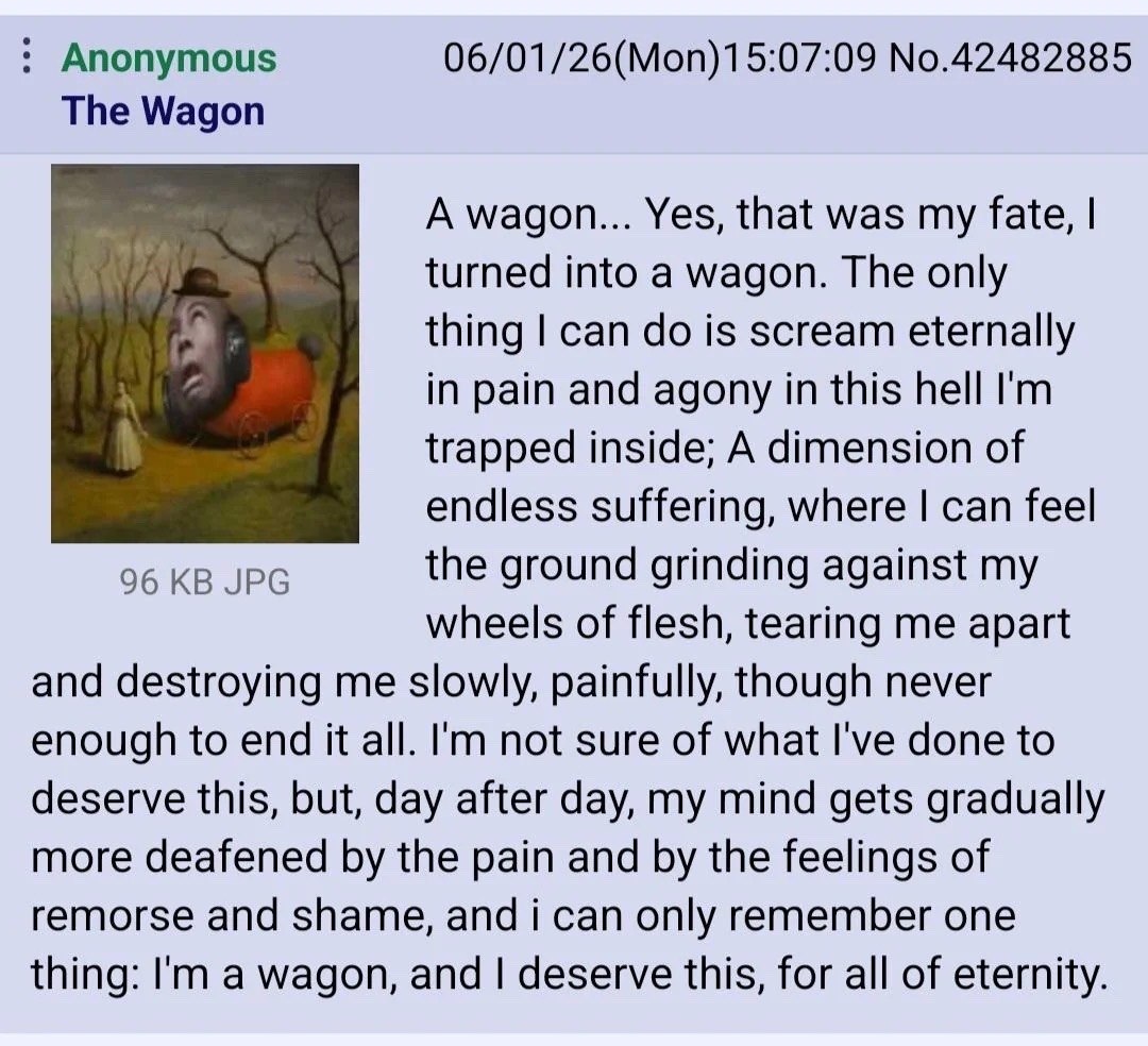 Anonymous 06/01/26(Mon)15:07:09 No.42482885 The Wagon А wagon... Yes, that was my fate, turned into а wagon. The only thing can is scream eternally in pain and agony in this hell trapped inside; A dim