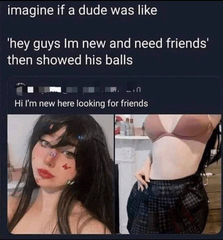 imagine if a dude was like ‘hey guys new and need then showed his balls new here looking for friends
