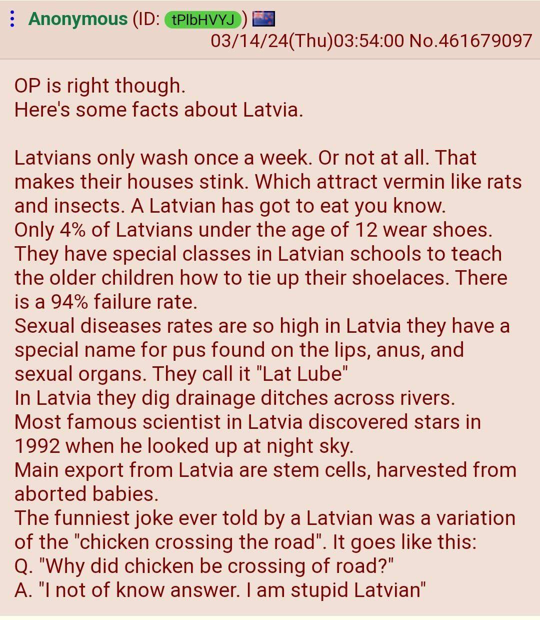 Anonymous 03/14/24(Thu)03:54:00 No.461679097 is right though. Here's some facts about Latvia. Latvians only wash once a week. Or not at all. That makes their houses stink. Which attract vermin like ra