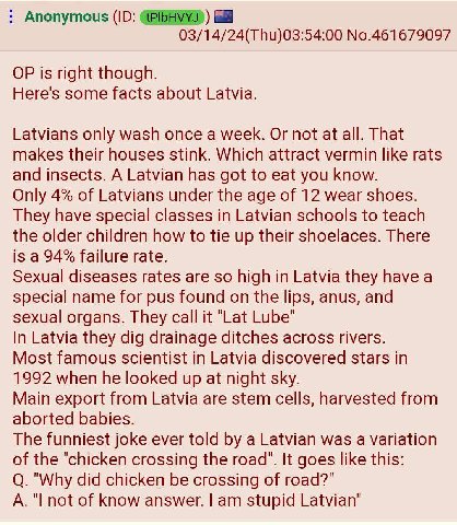 Anonymous 03/14/24(Thu)03:54:00 No.461679097 is right though. Here's some facts about Latvia. Latvians only wash once a week. Or not at all. That makes their houses stink. Which attract vermin like ra