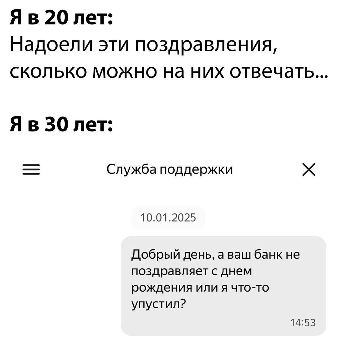 20 лет: Надоели эти поздравления, сколько можно них отвечать 30 лет: Служба поддержки 10.01.2025 Добрый день, а ваш банк не поздравляет с днем рождения или я что-то упустил? 14:53