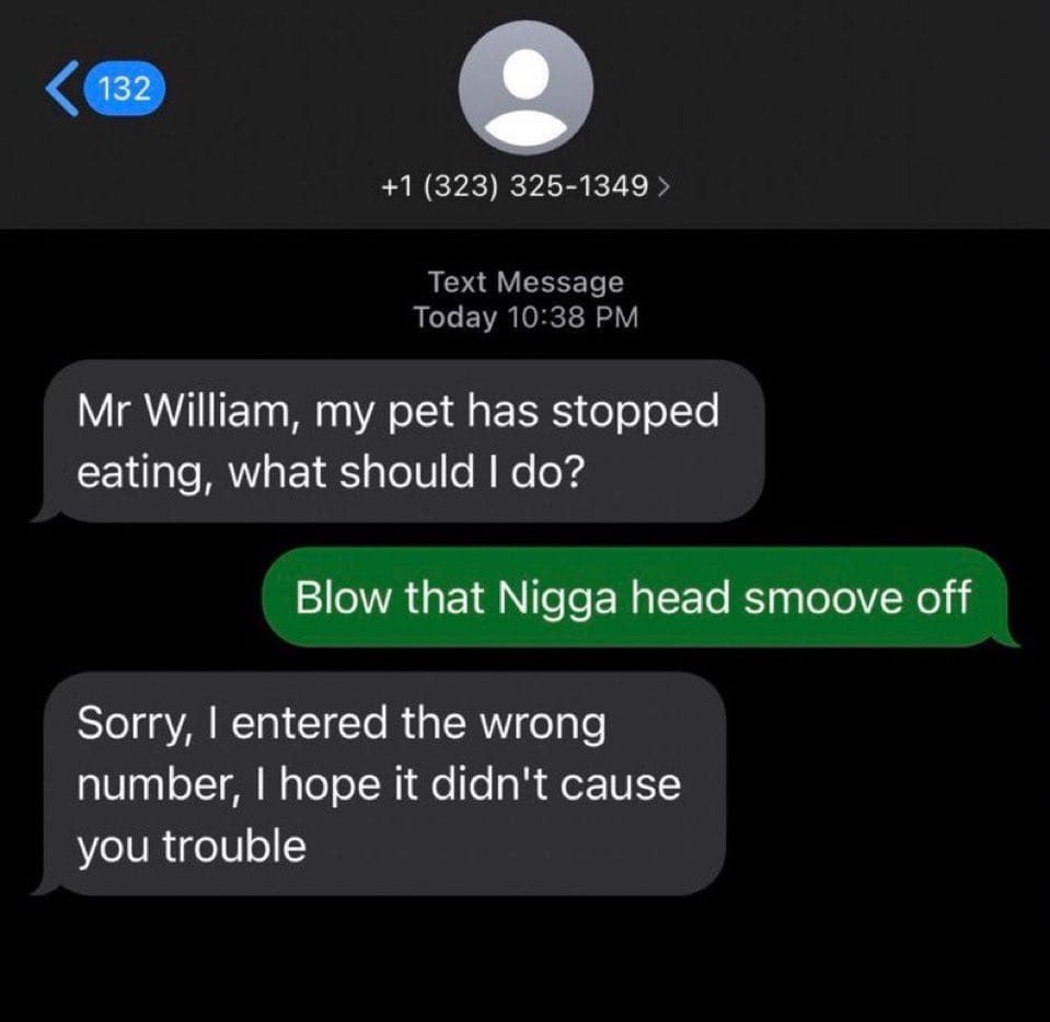 +1 (323) 325-1349 Today 10:38 Text Message William, my pet has stopped eating, what should Blow that Nigga head smoove off Sorry, entered the wrong number, hope it didn't cause you trouble