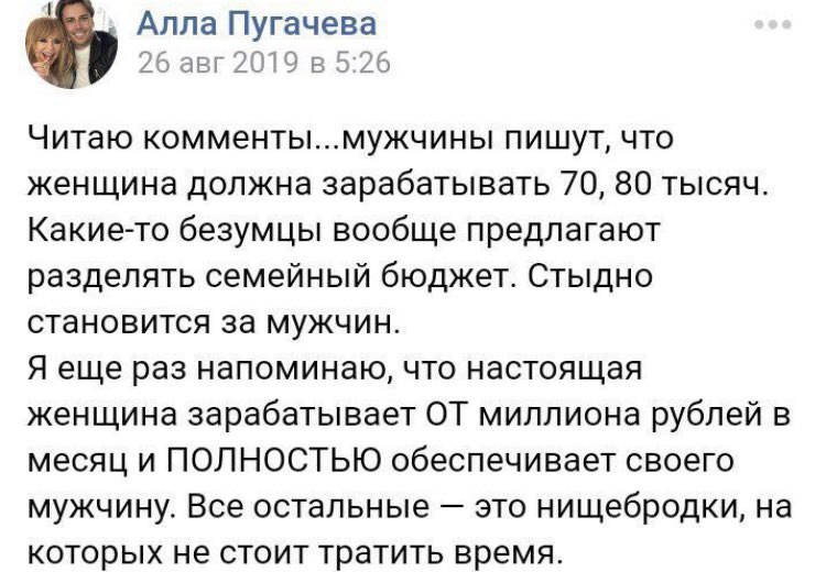 Алла Пугачева 26 авг 2019 в 5:26 Читаю комменты...мужчины пишут, что женщина должна зарабатывать 70, 80 тысяч. Какие-то безумцы вообще предлагают разделять семейный бюджет. Стыдно становится за мужчин