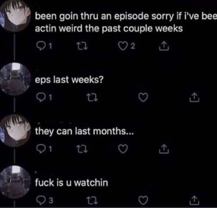 been goin thru an episode sorry if i've bee actin weird the past couple weeks eps last weeks? they can last months fuck is и watchin