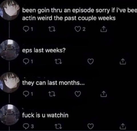 been goin thru an episode sorry if i've bee actin weird the past couple weeks eps last weeks? they can last months fuck is и watchin