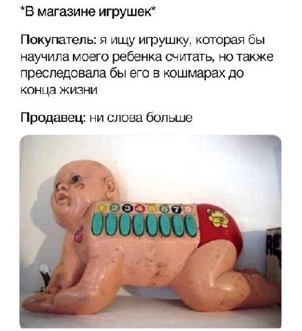 *В магазине игрушек* Покупатель: я ищу игрушку, которая бы научила моего ребенка считать, но также преследовала бы его в кошмарах до конца жизни Продавец: ни слова больше