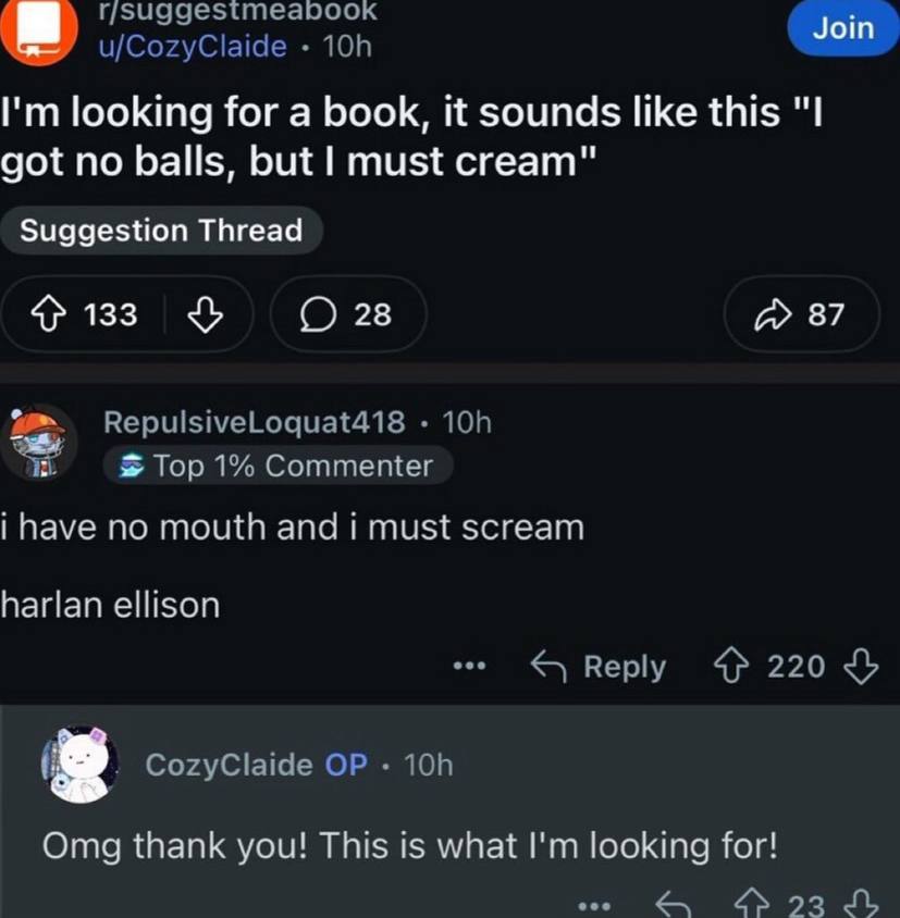 u/CozyClaide looking for a book, it sounds like this "I got no balls, but must cream" Suggestion Thread 133 28 87 RepulsiveLoquat418 Тор 1% Соттещег i have по mouth and i must scream harlan ellison Re